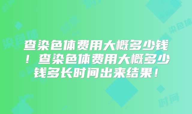 查染色体费用大概多少钱!查染色体费用大概多少钱多长时间出来结果!