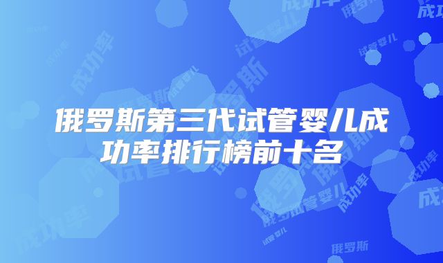 俄罗斯第三代试管婴儿成功率排行榜前十名