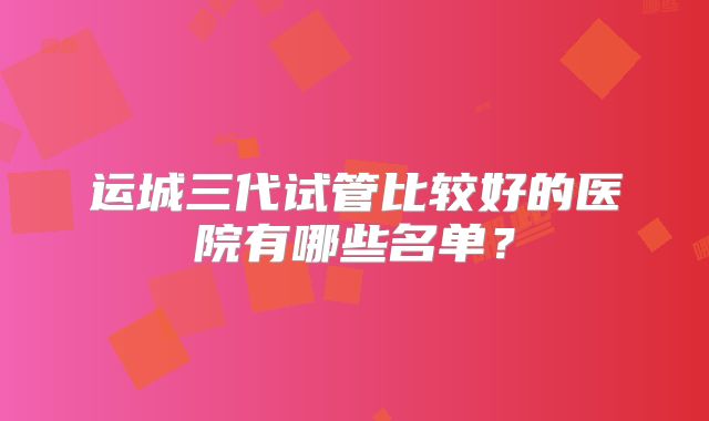 运城三代试管比较好的医院有哪些名单?
