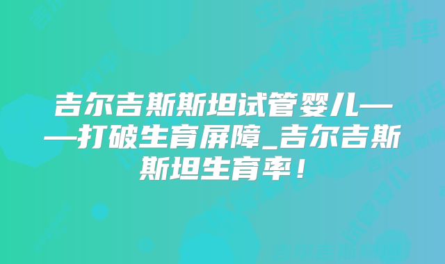 吉尔吉斯斯坦试管婴儿——打破生育屏障_吉尔吉斯斯坦生育率！