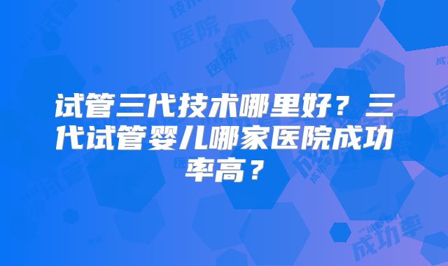 试管三代技术哪里好？三代试管婴儿哪家医院成功率高？