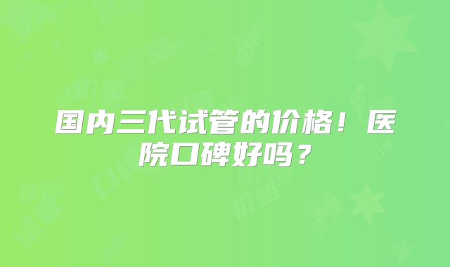 国内三代试管的价格！医院口碑好吗？