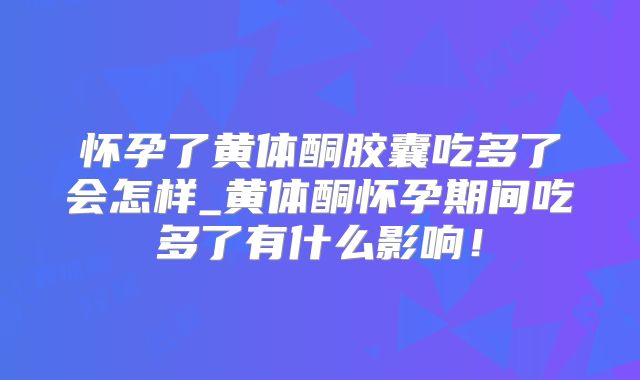怀孕了黄体酮胶囊吃多了会怎样_黄体酮怀孕期间吃多了有什么影响!