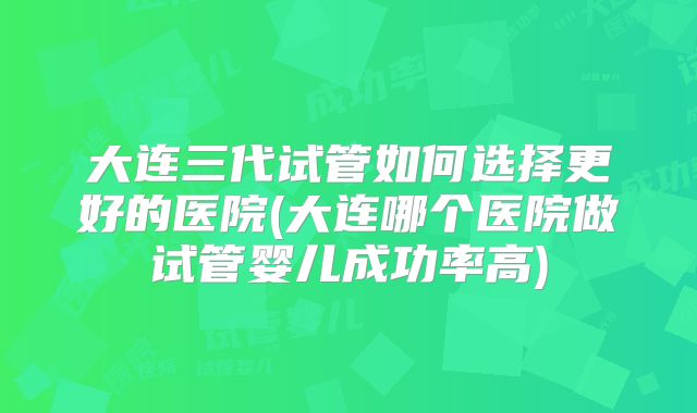 大连三代试管如何选择更好的医院(大连哪个医院做试管婴儿成功率高)