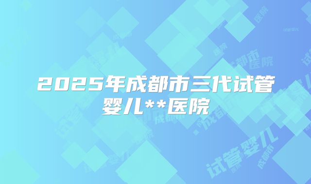 2025年成都市三代试管婴儿**医院