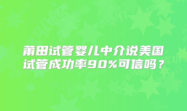 莆田试管婴儿中介说美国试管成功率90%可信吗？
