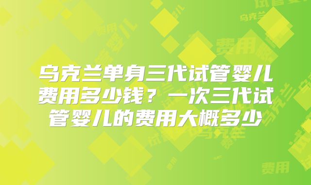 乌克兰单身三代试管婴儿费用多少钱?一次三代试管婴儿的费用大概多少