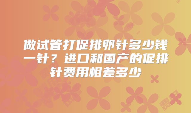 做试管打促排卵针多少钱一针？进口和国产的促排针费用相差多少