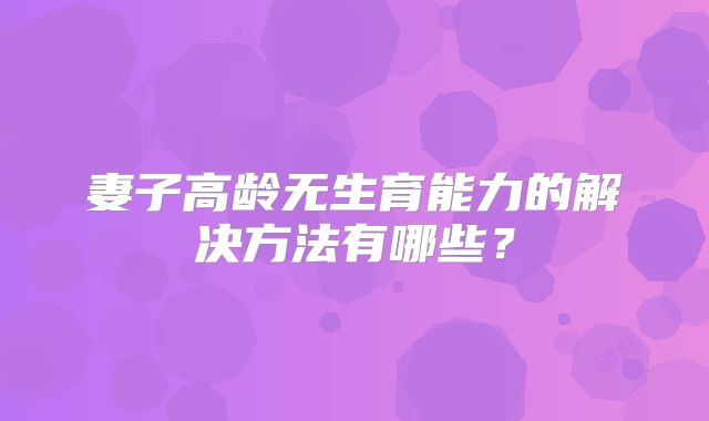 妻子高龄无生育能力的解决方法有哪些？