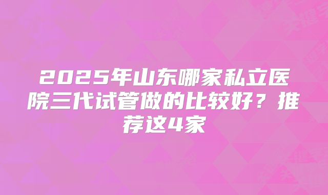 2025年山东哪家私立医院三代试管做的比较好?推荐这4家
