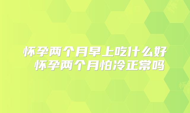 怀孕两个月早上吃什么好 怀孕两个月怕冷正常吗