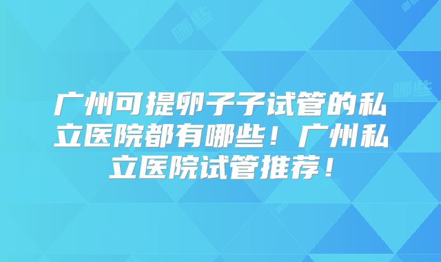 广州可提卵子子试管的私立医院都有哪些!广州私立医院试管推荐!