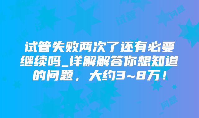 试管失败两次了还有必要继续吗_详解解答你想知道的问题,大约3~8万!