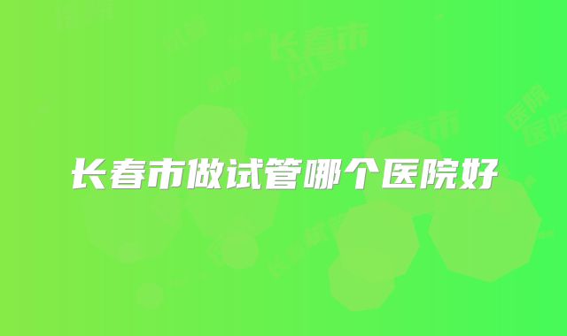 长春市做试管哪个医院好