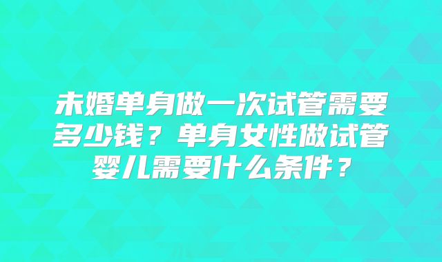 未婚单身做一次试管需要多少钱？单身女性做试管婴儿需要什么条件？
