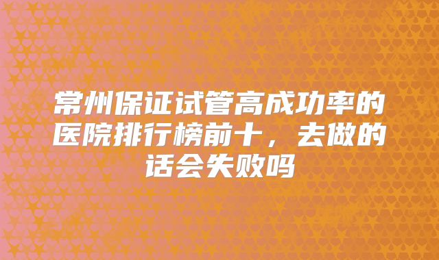 常州保证试管高成功率的医院排行榜前十，去做的话会失败吗