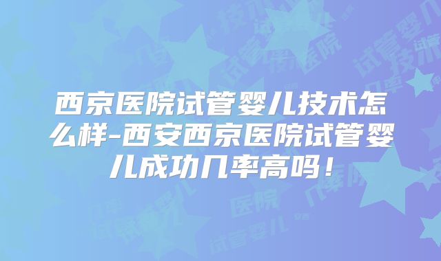 西京医院试管婴儿技术怎么样-西安西京医院试管婴儿成功几率高吗！