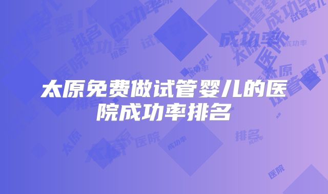 太原免费做试管婴儿的医院成功率排名