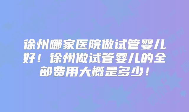 徐州哪家医院做试管婴儿好!徐州做试管婴儿的全部费用大概是多少!