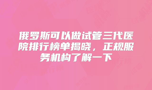 俄罗斯可以做试管三代医院排行榜单揭晓,正规服务机构了解一下