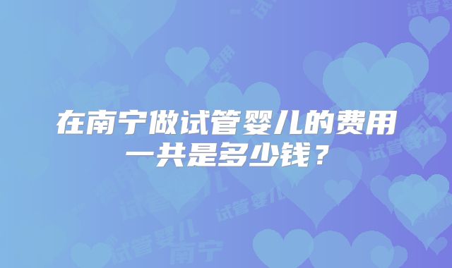 在南宁做试管婴儿的费用一共是多少钱？