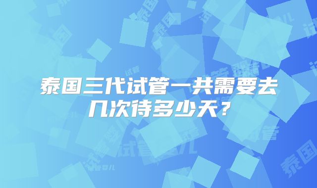 泰国三代试管一共需要去几次待多少天?