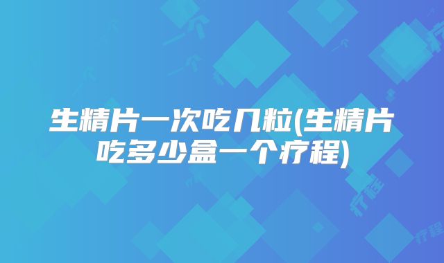 生精片一次吃几粒(生精片吃多少盒一个疗程)