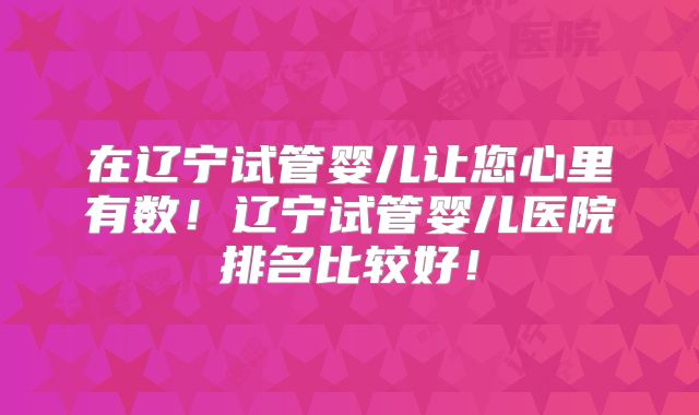 在辽宁试管婴儿让您心里有数！辽宁试管婴儿医院排名比较好！