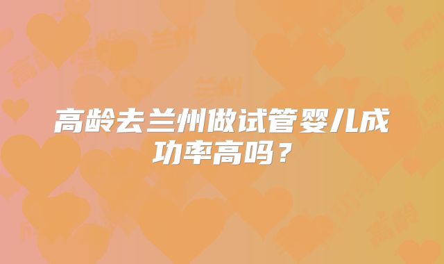高龄去兰州做试管婴儿成功率高吗？