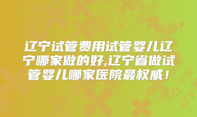 辽宁试管费用试管婴儿辽宁哪家做的好,辽宁省做试管婴儿哪家医院最权威！