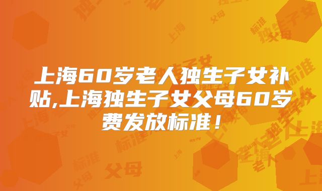 上海60岁老人独生子女补贴,上海独生子女父母60岁费发放标准！