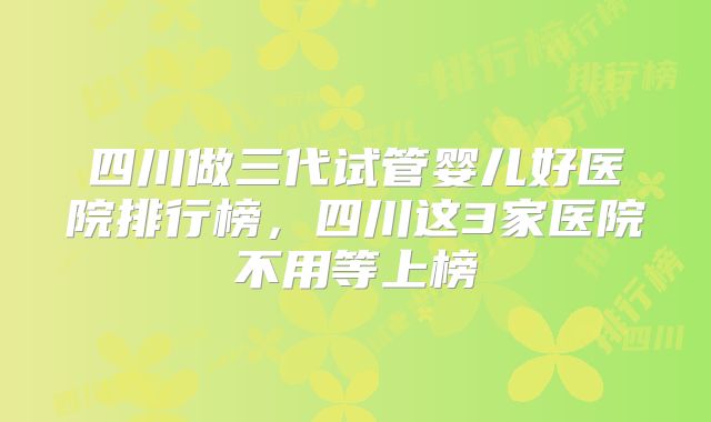 四川做三代试管婴儿好医院排行榜，四川这3家医院不用等上榜