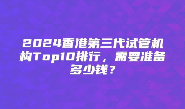 2024香港第三代试管机构Top10排行，需要准备多少钱？