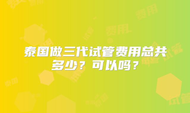 泰国做三代试管费用总共多少？可以吗？