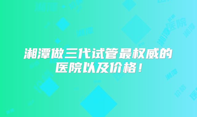 湘潭做三代试管最权威的医院以及价格！