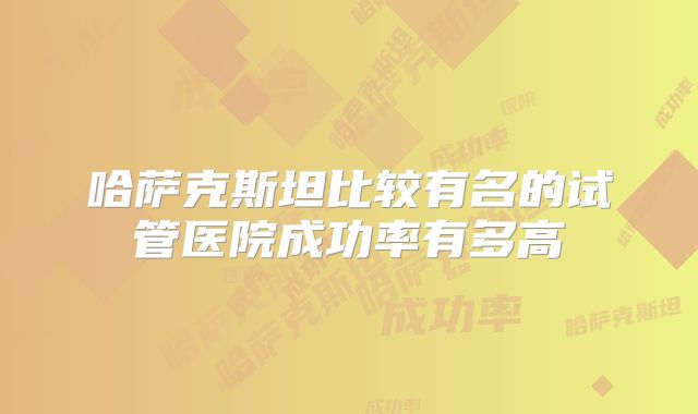 哈萨克斯坦比较有名的试管医院成功率有多高