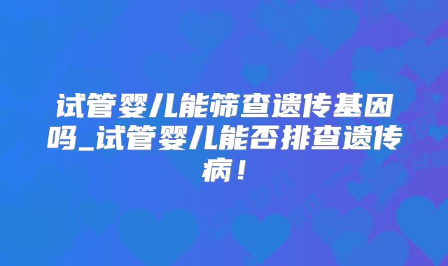 试管婴儿能筛查遗传基因吗_试管婴儿能否排查遗传病！