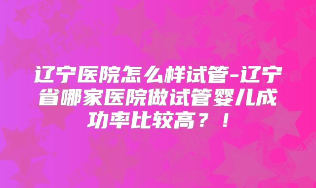 辽宁医院怎么样试管-辽宁省哪家医院做试管婴儿成功率比较高？！
