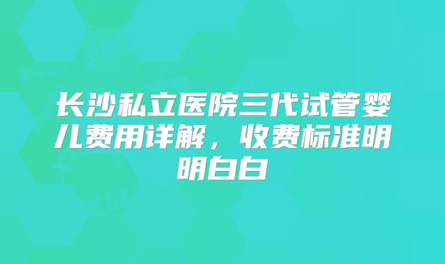 长沙私立医院三代试管婴儿费用详解，收费标准明明白白