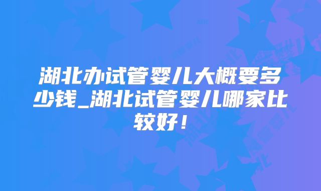 湖北办试管婴儿大概要多少钱_湖北试管婴儿哪家比较好！