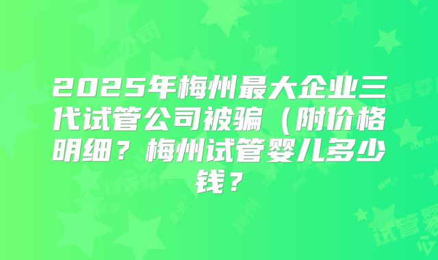 2025年梅州最大企业三代试管公司被骗（附价格明细？梅州试管婴儿多少钱？