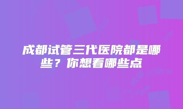 成都试管三代医院都是哪些？你想看哪些点