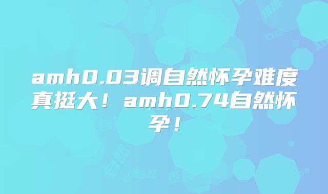 amh0.03调自然怀孕难度真挺大!amh0.74自然怀孕!