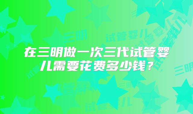 在三明做一次三代试管婴儿需要花费多少钱？