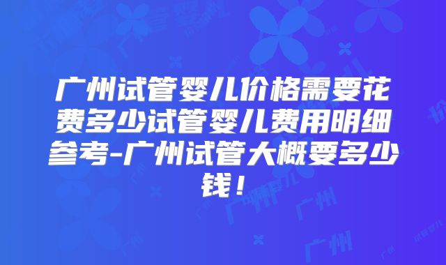 广州试管婴儿价格需要花费多少试管婴儿费用明细参考-广州试管大概要多少钱！
