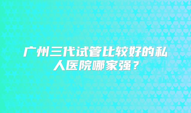 广州三代试管比较好的私人医院哪家强?