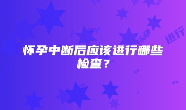 怀孕中断后应该进行哪些检查?