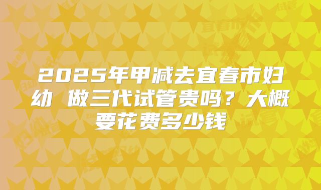 2025年甲减去宜春市妇幼 做三代试管贵吗?大概要花费多少钱