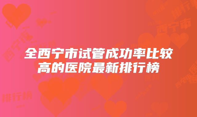全西宁市试管成功率比较高的医院最新排行榜