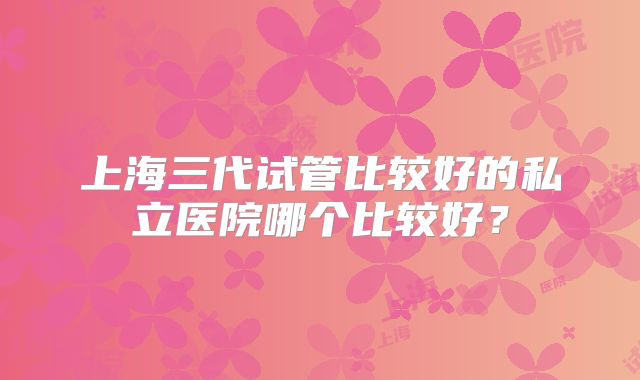 上海三代试管比较好的私立医院哪个比较好？